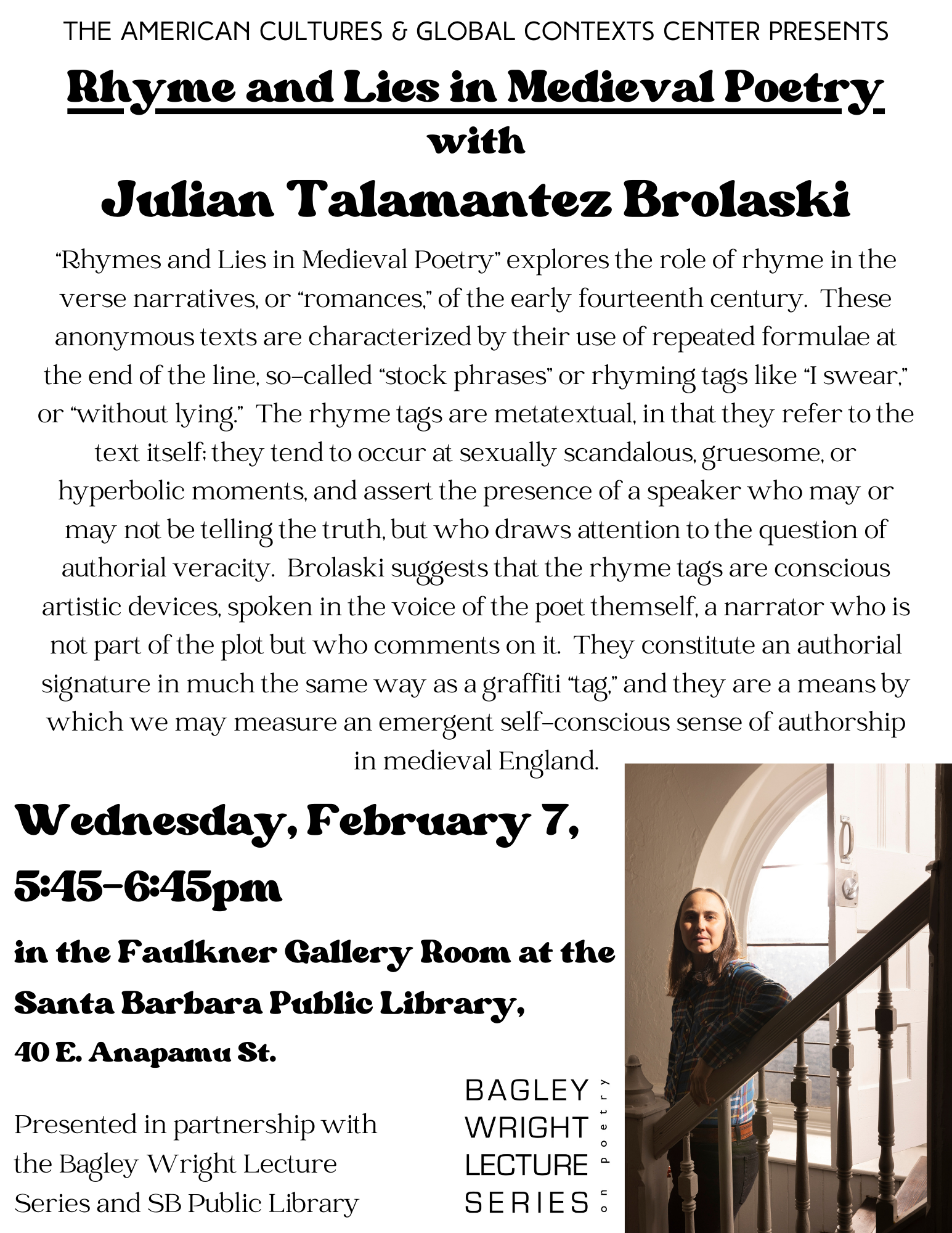 Flyer for Julian Talamantez Brolaski's lecture, "Rhyme and Lies in Medieval Poetry," presented by ACGCC on Feb. 7, 2024.  Brolanski is pictured, standing on a staircase in front of a window and looking at camera; there is also a caption: ""Rhymes and Lies in Medieval Poetry" explores the role of rhyme in the verse narratives, or "romances," of the early fourteenth century. These anonymous texts are characterized by their use of repeated formulae at the end of the line, so-called "stock phrases" or rhyming tags like "I swear," or "without lying." The rhyme tags are metatextual, in that they refer to the text itself: they tend to occur at sexually scandalous, gruesome, or hyperbolic moments, and assert the presence of a speaker who may or may not be telling the truth, but who draws attention to the question of authorial veracity. Brolaski suggests that the rhyme tags are conscious artistic devices, spoken in the voice of the poet themself, a narrator who is not part of the plot but who comments on it. They constitute an authorial signature in much the same way as a graffiti "tag," and they are a means by which we may measure an emergent self-conscious sense of authorship in medieval England."